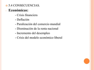  5.4 CONSECUENCIAS.
- Económicas:
- Crisis financiera
- Deflación
- Paralización del comercio mundial
- Disminución de la renta nacional
- Incremento del desempleo
- Crisis del modelo económico liberal
 