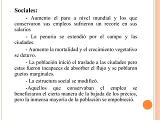 - Sociales:
- Aumento el paro a nivel mundial y los que
conservaron sus empleos sufrieron un recorte en sus
salarios
- La penuria se extendió por el campo y las
ciudades.
- Aumento la mortalidad y el crecimiento vegetativo
se detuvo.
- La población inició el traslado a las ciudades pero
estas fueron incapaces de absorber el flujo y se poblaron
guetos marginales.
- La estructura social se modificó.
-Aquellos que conservaban el empleo se
beneficiaron el cierta manera de la bajada de los precios,
pero la inmensa mayoría de la población se empobreció.
 