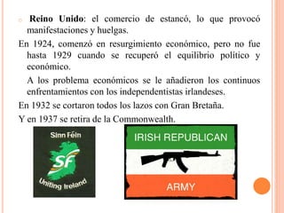 o Reino Unido: el comercio de estancó, lo que provocó
manifestaciones y huelgas.
En 1924, comenzó en resurgimiento económico, pero no fue
hasta 1929 cuando se recuperó el equilibrio político y
económico.
A los problema económicos se le añadieron los continuos
enfrentamientos con los independentistas irlandeses.
En 1932 se cortaron todos los lazos con Gran Bretaña.
Y en 1937 se retira de la Commonwealth.
 