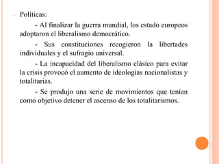 - Políticas:
- Al finalizar la guerra mundial, los estado europeos
adoptaron el liberalismo democrático.
- Sus constituciones recogieron la libertades
individuales y el sufragio universal.
- La incapacidad del liberalismo clásico para evitar
la crisis provocó el aumento de ideologías nacionalistas y
totalitarias.
- Se produjo una serie de movimientos que tenían
como objetivo detener el ascenso de los totalitarismos.
 