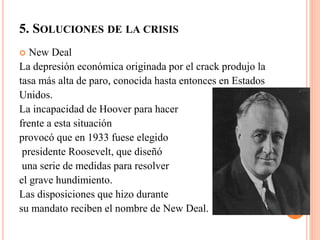 5. SOLUCIONES DE LA CRISIS
 New Deal
La depresión económica originada por el crack produjo la
tasa más alta de paro, conocida hasta entonces en Estados
Unidos.
La incapacidad de Hoover para hacer
frente a esta situación
provocó que en 1933 fuese elegido
presidente Roosevelt, que diseñó
una serie de medidas para resolver
el grave hundimiento.
Las disposiciones que hizo durante
su mandato reciben el nombre de New Deal.
 