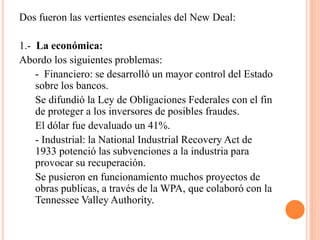 Dos fueron las vertientes esenciales del New Deal:
1.- La económica:
Abordo los siguientes problemas:
- Financiero: se desarrolló un mayor control del Estado
sobre los bancos.
Se difundió la Ley de Obligaciones Federales con el fin
de proteger a los inversores de posibles fraudes.
El dólar fue devaluado un 41%.
- Industrial: la National Industrial Recovery Act de
1933 potenció las subvenciones a la industria para
provocar su recuperación.
Se pusieron en funcionamiento muchos proyectos de
obras publicas, a través de la WPA, que colaboró con la
Tennessee Valley Authority.
 