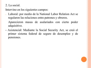 2. La social.
Intervino en los siguientes campos:
- Laboral: por medio de la National Labor Relation Act se
regularon las relaciones entre patrones y obreros.
Aparecieron masas de asalariados con cierto poder
adquisitivo.
- Asistencial: Mediante la Social Security Act, se creó el
primer sistema federal de seguro de desempleo y de
pensiones.
 