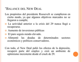 *BALANCE DEL NEW DEAL
Los propósitos del presidente Roosevelt se cumplieron en
cierto modo, ya que algunos objetivos marcados no se
llegaron a cumplir,
 La actividad anterior a la crisis del 29 nunca llegó a
recuperarse.
 Aumento de inversiones públicas
 El paro seguía siendo elevado.
 Alimentó las deudas de determinados sectores
económicos y políticos conservadores.
Con todo, el New Deal palió los efectos de la depresión,
recuperó parte del empleo y creó un ambiente de
optimismo inexistente desde el crack de 29.
 