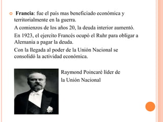  Francia: fue el país mas beneficiado económica y
territorialmente en la guerra.
A comienzos de los años 20, la deuda interior aumentó.
En 1923, el ejercito Francés ocupó el Ruhr para obligar a
Alemania a pagar la deuda.
Con la llegada al poder de la Unión Nacional se
consolidó la actividad económica.
Raymond Poincaré líder de
la Unión Nacional
 