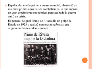  España: durante la primera guerra mundial, abasteció de
materias primas a los países combatientes, lo que supuso
un gran crecimiento económico, pero acabada la guerra
entró en crisis.
El general Miguel Primo de Rivera dio un golpe de
Estado en 1923 y realizó numerosas reformas que
originó un fuerte endeudamiento.
 