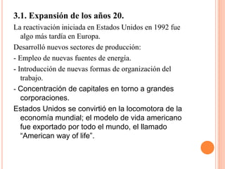 3.1. Expansión de los años 20.
La reactivación iniciada en Estados Unidos en 1992 fue
algo más tardía en Europa.
Desarrolló nuevos sectores de producción:
- Empleo de nuevas fuentes de energía.
- Introducción de nuevas formas de organización del
trabajo.
- Concentración de capitales en torno a grandes
corporaciones.
Estados Unidos se convirtió en la locomotora de la
economía mundial; el modelo de vida americano
fue exportado por todo el mundo, el llamado
“American way of life”.
 