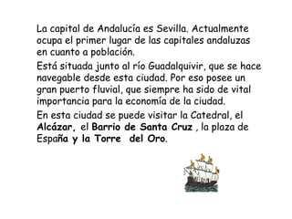 La capital de  Andalucía es Sevilla. Actualmente ocupa el primer lugar de las capitales andaluzas en cuanto a población.  Está situada junto al río Guadalquivir, que se hace navegable desde esta ciudad. Por eso posee un gran puerto fluvial, que siempre ha sido de vital importancia para la economía de la ciudad. En esta ciudad se puede visitar  la Catedral, el  Alcázar,  el  Barrio de Santa Cruz  , la plaza de Espa ña y la Torre  del Oro .  