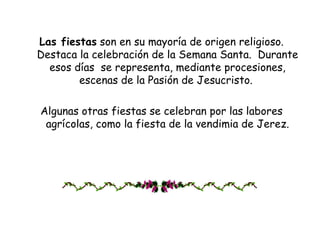 Las fiestas  son en su mayoría de origen religioso. Destaca la celebración de la Semana Santa.  Durante esos días  se representa, mediante procesiones, escenas de la Pasión de Jesucristo.  Algunas otras fiestas se celebran por las labores agrícolas, como la fiesta de la vendimia de Jerez. 