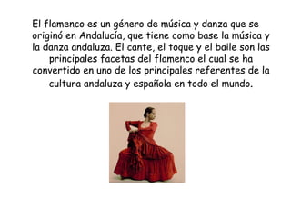 El flamenco es un género de música y danza que se originó en Andalucía, que tiene como base la música y la danza andaluza. El cante, el toque y el baile son las principales facetas del flamenco el cual se ha convertido en uno de los principales referentes de la cultura andaluza y española en todo el mundo . 
