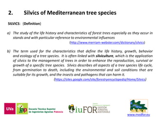 www.medfor.eu
2. Silvics of Mediterranean tree species
SILVICS: (Definition)
a) The study of the life history and characteristics of forest trees especially as they occur in
stands and with particular reference to environmental influences
(http://www.merriam-webster.com/dictionary/silvics)
b) The term used for the characteristics that define the life history, growth, behavior
and ecology of a tree species. It is often linked with silviculture, which is the application
of silvics to the management of trees in order to enhance the reproduction, survival or
growth of a specific tree species. Silvics describes all aspects of a tree species life cycle,
from germination to death, including the environmental and soil conditions that are
suitable for its growth, and the insects and pathogens that can harm it.
(https://sites.google.com/site/forestryencyclopedia/Home/Silvics)
 