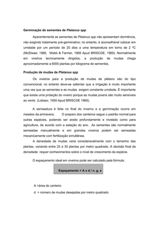 10
Germinação de sementes de Platanus spp
Aparentemente as sementes de Platanus spp não apresentam dormência,
não exigindo tratamento pré-germinativo; no entanto, é aconselhável colocar em
umidade por um período de 20 dias a uma temperatura em torno de 2 ºC
(McElwee; 1966, Webb & Farmer, 1968 Apud BRISCOE, 1969). Normalmente
em viveiros tecnicamente dirigidos, a produção de mudas chega
aproximadamente a 6000 plantas por kilograma de sementes.
Produção de mudas de Platanus spp
Os viveiros para a produção de mudas de plátano são do tipo
convencional, no entanto deve-se salientar que a irrigação é muito importante
uma vez que as sementes e as mudas exigem constante umidade. É importante
que exista uma proteção do viveiro porque as mudas jovens são muito sensíveis
ao vento (Lobeav, 1950 Apud BRISCOE 1969).
A semeadura é feita no final do inverno e a germinação ocorre em
meados da primavera. O preparo dos canteiros segue o padrão normal para
outras espécies, podendo ser arado profundamente e nivelado como para
agricultura, de acordo com a estação do ano. As sementes são normalmente
semeadas manualmente e em grandes viveiros podem ser semeadas
mecanicamente com fertilização simultânea.
A densidade de mudas varia consideravelmente com o tamanho das
plantas, variando entre 25 a 30 plantas por metro quadrado. A decisão final da
densidade requer conhecimentos sobre o nível de crescimento da espécie.
O espaçamento ideal em viveiros pode ser calculado pela fórmula:
Espaçamento = A x d / n. g. s
A =área do canteiro
d = número de mudas desejadas por metro quadrado
 