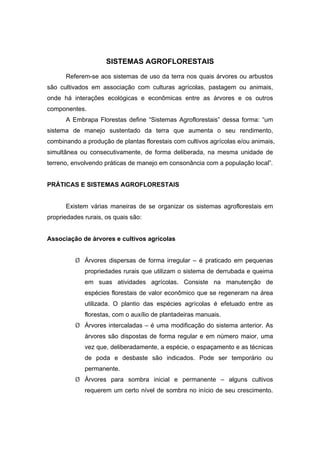 105
SISTEMAS AGROFLORESTAIS
Referem-se aos sistemas de uso da terra nos quais árvores ou arbustos
são cultivados em associação com culturas agrícolas, pastagem ou animais,
onde há interações ecológicas e econômicas entre as árvores e os outros
componentes.
A Embrapa Florestas define “Sistemas Agroflorestais” dessa forma: “um
sistema de manejo sustentado da terra que aumenta o seu rendimento,
combinando a produção de plantas florestais com cultivos agrícolas e/ou animais,
simultânea ou consecutivamente, de forma deliberada, na mesma unidade de
terreno, envolvendo práticas de manejo em consonância com a população local”.
PRÁTICAS E SISTEMAS AGROFLORESTAIS
Existem várias maneiras de se organizar os sistemas agroflorestais em
propriedades rurais, os quais são:
Associação de árvores e cultivos agrícolas
¾ Árvores dispersas de forma irregular – é praticado em pequenas
propriedades rurais que utilizam o sistema de derrubada e queima
em suas atividades agrícolas. Consiste na manutenção de
espécies florestais de valor econômico que se regeneram na área
utilizada. O plantio das espécies agrícolas é efetuado entre as
florestas, com o auxílio de plantadeiras manuais.
¾ Árvores intercaladas – é uma modificação do sistema anterior. As
árvores são dispostas de forma regular e em número maior, uma
vez que, deliberadamente, a espécie, o espaçamento e as técnicas
de poda e desbaste são indicados. Pode ser temporário ou
permanente.
¾ Árvores para sombra inicial e permanente – alguns cultivos
requerem um certo nível de sombra no início de seu crescimento.
 