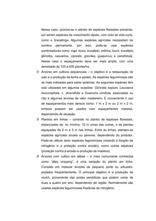 106
Nesse caso, prioriza-se o plantio de espécies florestais pioneiras,
por serem espécies de crescimento rápido, com ciclo de vida curta,
como a bracatinga. Algumas espécies agrícolas necessitam de
sombra permanente, por isso, pode-se usar espécies
sombreadoras como: ingá, louro, eucalipto, eritrina, louro, eucalipto,
gliricidia, casuarina, cipreste, grevílea, guapuruvu e canafístula.
Nesse caso o espaçamento deve ser mais amplo, com uma
densidade de 125 a 400 plantas/ha.
¾ Árvores em cultivos seqüenciais – o objetivo é a restauração do
solo e a produção de lenha e postes. As espécies leguminosas são
as mais indicadas para estes sistemas. As seguintes espécies têm
sido utilizadas em algumas ocasiões: Gliricidia sepium, Leucaena
leucocephala, L. diversifolia e Guazuma ulmifolia, associadas ou
não a algumas árvores de valor madeireiro. É conveniente o uso
de espaçamentos mais densos como: 1 m x 2 m ou 2 m x 2 m,
embora possam ser usados com espaçamentos maiores,
dependendo da situação.
¾ Plantios em linhas – consiste no plantio de espécies florestais,
distanciadas de, no mínimo, 10 m umas das outras, e de plantas
espaçadas de 2 m a 3 m nas linhas. Entre as linhas, plantam-se
espécies agrícolas anuais ou perenes, dependendo do produtor.
Pode-se utilizar tanto espécies leguminosas (visando à fixação de
nitrogênio e a proteção contra erosão), como outras espécies
(proteção contra a erosão e produção de madeira).
¾ Árvores com cultivo em aléias – é mais comumente conhecida
como “alley cropping”, é uma variação do plantio em linha.
Consiste em misturar árvores de pequeno porte ou arbustos,
podados freqüentemente. O principal objetivo é a produção de
mulch, proveniente das podas periódicas que podem variar de
duas a quatro por ano, dependendo da região. Normalmente são
usadas espécies leguminosas fixadoras de nitrogênio.
 