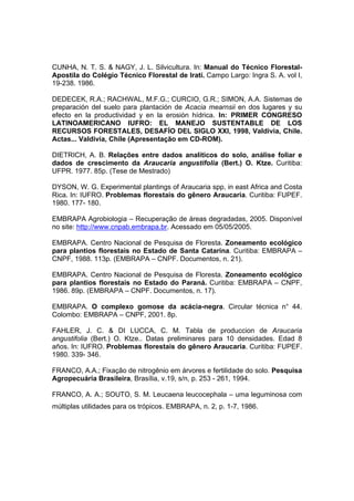 117
CUNHA, N. T. S. & NAGY, J. L. Silvicultura. In: Manual do Técnico Florestal-
Apostila do Colégio Técnico Florestal de Iratí. Campo Largo: Ingra S. A. vol I,
19-238. 1986.
DEDECEK, R.A.; RACHWAL, M.F.G.; CURCIO, G.R.; SIMON, A.A. Sistemas de
preparación del suelo para plantación de Acacia mearnsii en dos lugares y su
efecto en la productividad y en la erosión hídrica. In: PRIMER CONGRESO
LATINOAMERICANO IUFRO: EL MANEJO SUSTENTABLE DE LOS
RECURSOS FORESTALES, DESAFÍO DEL SIGLO XXI, 1998, Valdivia, Chile.
Actas... Valdivia, Chile (Apresentação em CD-ROM).
DIETRICH, A. B. Relações entre dados analíticos do solo, análise foliar e
dados de crescimento da Araucaria angustifolia (Bert.) O. Ktze. Curitiba:
UFPR. 1977. 85p. (Tese de Mestrado)
DYSON, W. G. Experimental plantings of Araucaria spp, in east Africa and Costa
Rica. In: IUFRO. Problemas florestais do gênero Araucaria. Curitiba: FUPEF.
1980. 177- 180.
EMBRAPA Agrobiologia – Recuperação de áreas degradadas, 2005. Disponível
no site: http://www.cnpab.embrapa.br. Acessado em 05/05/2005.
EMBRAPA. Centro Nacional de Pesquisa de Floresta. Zoneamento ecológico
para plantios florestais no Estado de Santa Catarina. Curitiba: EMBRAPA –
CNPF, 1988. 113p. (EMBRAPA – CNPF. Documentos, n. 21).
EMBRAPA. Centro Nacional de Pesquisa de Floresta. Zoneamento ecológico
para plantios florestais no Estado do Paraná. Curitiba: EMBRAPA – CNPF,
1986. 89p. (EMBRAPA – CNPF. Documentos, n. 17).
EMBRAPA. O complexo gomose da acácia-negra. Circular técnica n° 44.
Colombo: EMBRAPA – CNPF, 2001. 8p.
FAHLER, J. C. & DI LUCCA, C. M. Tabla de produccion de Araucaria
angustifolia (Bert.) O. Ktze.. Datas preliminares para 10 densidades. Edad 8
años. In: IUFRO. Problemas florestais do gênero Araucaria. Curitiba: FUPEF.
1980. 339- 346.
FRANCO, A.A.; Fixação de nitrogênio em árvores e fertilidade do solo. Pesquisa
Agropecuária Brasileira, Brasília, v.19, s/n, p. 253 - 261, 1994.
FRANCO, A. A.; SOUTO, S. M. Leucaena leucocephala – uma leguminosa com
múltiplas utilidades para os trópicos. EMBRAPA, n. 2, p. 1-7, 1986.
 