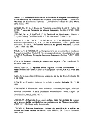 118
FREDDO, A. Elementos minerais em madeiras de eucaliptos e acácia-negra
e sua influência na indústria de celulose kraft branqueada. Dissertação
(Mestrado em Engenharia Florestal) – Universidade Federal de Santa Maria,
Santa Maria, 1997.
GURGEL FILHO, O. A. Silvica da Araucaria angustifolia (Bert.) O . Kutze. IN:
IUFRO. Problemas florestais do gênero Araucaria. Curitiba: FUPEF. 1980.
29-68.
HARLOW, W. M. & HARRAR, E. S. Textbook of Dendrology. Library of
Congress Catalog Card Number 68 – 17188 New York 5 Edition. 512p
HOOGH, R. J. de ; GOOR, C. P. van; BLUM, W. E. H. Response of planted
Araucaria angustifolia to N, P, K, Ca and B fertilization, 3 and 7 years after
application. In: IUFRO. Problemas florestais do gênero Araucaria. Curitiba:
FUPEF. 1980. 136- 144.
INOUE, M. T. & TORRES, D. V. Comportamento do crescimento de mudas de
Araucaria angustifolia (Berth.) O. Ktze em dependência da intensidade luminosa.
In: IUFRO. Problemas florestais do gênero Araucaria. Curitiba: FUPEF. 1980.
75- 77.
JOLY, A. B. Botânica: Introdução à taxonomia vegetal. 11a
ed. São Paulo: Ed.
Nacional. 1993. 777p.
KANNEGIESSER, U. Apuntes sobre algunas acacias australianas. 1. –
Acacia mearnsii De Willd. Ciencia e Investigación Forestal, v.4, n.2, p.198-212,
1990.
KLEIN, R. M. Aspectos dinâmicos da vegetação do Sul do Brasil. Sellowia, 36:
5- 54. 1984.
KLEIN, R. M. O aspecto dinâmico do pinheiro brasileiro. Sellowia, 12: 17- 44.
1960.
KOMEZINSKI, I. Mineração x meio ambiente: considerações legais, principais
impactos ambientais e seus processos modificadores. Porto Alegre: Ed.
Universidade/UFRGS, 2000. 103 P.
LAZZARI, M. , Influencia de época de coleta, tipos fisiológicos de estacas
boro, zinco e ácido indolbutírico no enraizamento de Platanus acerifolia.:
UFSM 1997 , 63p Dissertação de mestrado.
LORENZI, H. Árvores brasileiras: manual de identificação e cultivo de
plantas arbóreas nativas do Brasil. Nova Odessa, SP. Editora Plantarum.
1992. 368p.
 
