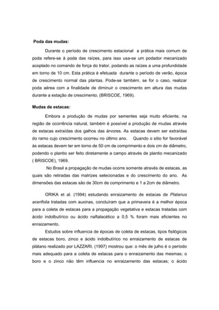 12
Poda das mudas:
Durante o período de crescimento estacional a prática mais comum de
poda refere-se à poda das raízes, para isso usa-se um podador mecanizado
acoplado no comando de força do trator, podando as raízes a uma profundidade
em torno de 10 cm. Esta prática é efetuada durante o período de verão, época
de crescimento normal das plantas. Pode-se também, se for o caso, realizar
poda aérea com a finalidade de diminuir o crescimento em altura das mudas
durante a estação de crescimento. (BRISCOE, 1969).
Mudas de estacas:
Embora a produção de mudas por sementes seja muito eficiente, na
região de ocorrência natural, também é possível a produção de mudas através
de estacas extraídas dos galhos das árvores. As estacas devem ser extraídas
do ramo cujo crescimento ocorreu no último ano. Quando o sitio for favorável
às estacas devem ter em torno de 50 cm de comprimento e dois cm de diâmetro,
podendo o plantio ser feito diretamente a campo através de plantio mecanizado
( BRISCOE), 1969.
No Brasil a propagação de mudas ocorre somente através de estacas, as
quais são retiradas das matrizes selecionadas e do crescimento do ano. As
dimensões das estacas são de 30cm de comprimento e 1 a 2cm de diâmetro.
ORIKA et al. (1994) estudando enraizamento de estacas de Platanus
acerifolia tratadas com auxinas, concluíram que a primavera é a melhor época
para a coleta de estacas para a propagação vegetativa e estacas tratadas com
ácido indolbutírico ou ácido naftalacético a 0,5 % foram mais eficientes no
enraizamento.
Estudos sobre influencia de épocas de coleta de estacas, tipos fisilógicos
de estacas boro, zinco e ácido indolbutírico no enraizamento de estacas de
plátano realizado por LAZZARI, (1997) mostrou que: o mês de julho é o período
mais adequado para a coleta de estacas para o enraizamento das mesmas; o
boro e o zinco não têm influencia no enraizamento das estacas; o ácido
 