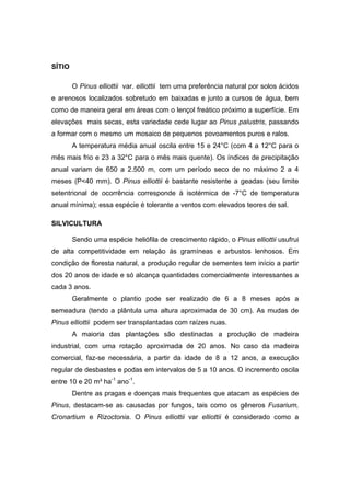 22
SÍTIO
O Pinus elliottii var. elliottii tem uma preferência natural por solos ácidos
e arenosos localizados sobretudo em baixadas e junto a cursos de água, bem
como de maneira geral em áreas com o lençol freático próximo a superfície. Em
elevações mais secas, esta variedade cede lugar ao Pinus palustris, passando
a formar com o mesmo um mosaico de pequenos povoamentos puros e ralos.
A temperatura média anual oscila entre 15 e 24°C (com 4 a 12°C para o
mês mais frio e 23 a 32°C para o mês mais quente). Os índices de precipitação
anual variam de 650 a 2.500 m, com um período seco de no máximo 2 a 4
meses (P<40 mm). O Pinus elliottii é bastante resistente a geadas (seu limite
setentrional de ocorrência corresponde à isotérmica de -7°C de temperatura
anual mínima); essa espécie é tolerante a ventos com elevados teores de sal.
SILVICULTURA
Sendo uma espécie heliófila de crescimento rápido, o Pinus elliottii usufrui
de alta competitividade em relação às gramíneas e arbustos lenhosos. Em
condição de floresta natural, a produção regular de sementes tem início a partir
dos 20 anos de idade e só alcança quantidades comercialmente interessantes a
cada 3 anos.
Geralmente o plantio pode ser realizado de 6 a 8 meses após a
semeadura (tendo a plântula uma altura aproximada de 30 cm). As mudas de
Pinus elliottii podem ser transplantadas com raízes nuas.
A maioria das plantações são destinadas a produção de madeira
industrial, com uma rotação aproximada de 20 anos. No caso da madeira
comercial, faz-se necessária, a partir da idade de 8 a 12 anos, a execução
regular de desbastes e podas em intervalos de 5 a 10 anos. O incremento oscila
entre 10 e 20 m³ ha-1
ano-1
.
Dentre as pragas e doenças mais frequentes que atacam as espécies de
Pinus, destacam-se as causadas por fungos, tais como os gêneros Fusarium,
Cronartium e Rizoctonia. O Pinus elliottii var elliottii é considerado como a
 