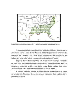 24
FIGURA 4 – Distribuição natural do P. taeda nos Estados Unidos da América.
A área de ocorrência natural do Pinus taeda é dividida em duas partes: a
área maior ocorre à leste do rio Mississipi, formando populações contínuas de
Mississipi até Delaware, e a oeste do rio Mississipi ocorre uma população
isolada, em uma região sujeita a secas mais prolongadas, no Texas.
Segundo Harlow & Harrar (1969), o P. taeda cresce em ampla variedade
de solos, com bom desenvolvimento em sítios com bastante umidade e pouca
drenagem, ocorrendo também em locais secos. Essa espécie tem ótimo
crescimento em solos moderadamente ácidos, de textura média.
A madeira de Piuns taeda é de alta qualidade para muitos usos, como
construção civil, fabricação de móveis, chapas e celulose. Esta espécie não é
produtora de resina.
 