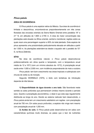 25
Pinus patula
ÁREA DE OCORRÊNCIA
O Pinus patula é uma espécie nativa do México. Sua área de ocorrência é
limitada e descontínua, encontrando-se preponderantemente em três zonas
florestais das encostas orientais da Sierra Madre Oriental entre paralelos 18° e
21° N, em altitudes de 1.800 a 2.700 m. A área de maior concentração das
plantações está situada na África oriental, central e meridional, regiões sobre as
quais recai uma percentagem superior a 95% do total plantado. Esta espécie de
pinus apresenta uma produtividade particularmente elevada em altitudes a partir
de 1.000 m. As plantações estendem-se desde o equador até o paralelo de 72°
S, na Nova Zelândia.
SÍTIO
Na área de ocorrência natural, o Pinus patula desenvolve-se
preferencialmente em clima quente e temperado, com a temperatura anual
média de 12 a 18°C (com um mínimo absoluto de -10°C). A precipitação anual
oscila entre 1.000 e 2.000 mm, com incidência preponderante de maio a outubro.
Pinus patula tem bom crescimento nas áreas tropicais e subtropicais com
chuvas de verão ou de monção.
Segundo WORMALD (1975), o êxito com tentativas de introdução
depende de três fatores:
1) Disponibilidade de água durante o ano todo. São favoráveis neste
sentido os solos profundos que permanecem úmidos mesmo durante o período
seco. Quanto à precipitação pluviométrica, o ideal é que esta seja regularmente
distribuída ao longo do ano. Devido ao sistema radicular bem desenvolvido, o
Pinus patula ainda tem um crescimento satisfatório em regiões com precipitação
anual de 750 mm. Em solos pouco profundos, a espécie não vinga nem mesmo
com precipitação anual de 1.250 mm.
2) Acidez do solo. O Pinus patula pode desenvolver-se em solos com
características químicas muito diversas, ao passo que o teor de nutrientes
 