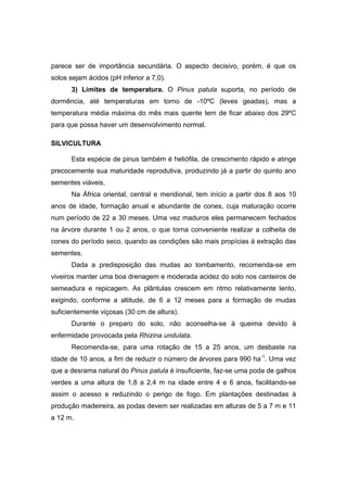 26
parece ser de importância secundária. O aspecto decisivo, porém, é que os
solos sejam ácidos (pH inferior a 7,0).
3) Limites de temperatura. O Pinus patula suporta, no período de
dormência, até temperaturas em torno de -10ºC (leves geadas), mas a
temperatura média máxima do mês mais quente tem de ficar abaixo dos 29ºC
para que possa haver um desenvolvimento normal.
SILVICULTURA
Esta espécie de pinus também é heliófila, de crescimento rápido e atinge
precocemente sua maturidade reprodutiva, produzindo já a partir do quinto ano
sementes viáveis.
Na África oriental, central e meridional, tem início a partir dos 8 aos 10
anos de idade, formação anual e abundante de cones, cuja maturação ocorre
num período de 22 a 30 meses. Uma vez maduros eles permanecem fechados
na árvore durante 1 ou 2 anos, o que torna conveniente realizar a colheita de
cones do período seco, quando as condições são mais propícias à extração das
sementes.
Dada a predisposição das mudas ao tombamento, recomenda-se em
viveiros manter uma boa drenagem e moderada acidez do solo nos canteiros de
semeadura e repicagem. As plântulas crescem em ritmo relativamente lento,
exigindo, conforme a altitude, de 6 a 12 meses para a formação de mudas
suficientemente viçosas (30 cm de altura).
Durante o preparo do solo, não aconselha-se à queima devido à
enfermidade provocada pela Rhizina undulata.
Recomenda-se, para uma rotação de 15 a 25 anos, um desbaste na
idade de 10 anos, a fim de reduzir o número de árvores para 990 ha-1
. Uma vez
que a desrama natural do Pinus patula é insuficiente, faz-se uma poda de galhos
verdes a uma altura de 1,8 a 2,4 m na idade entre 4 e 6 anos, facilitando-se
assim o acesso e reduzindo o perigo de fogo. Em plantações destinadas à
produção madeireira, as podas devem ser realizadas em alturas de 5 a 7 m e 11
a 12 m.
 