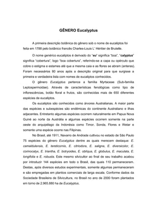 28
GÊNERO Eucalyptus
A primeira descrição botânica do gênero sob o nome de eucaliptos foi
feita em 1788 pelo botânico francês Charles-Louis L’ Héritier de Brutelle.
O nome genérico eucaliptos é derivado do “eu” significa “boa”, “calyptus”
significa “cobertura”, logo “boa cobertura”, referindo-se a capa ou opérculo que
cobre o estigma e estames até que a mesma caia e as flores se abram (anteras).
Foram necessários 80 anos após a descrição original para que surgisse a
primeira e verdadeira lista com nomes de eucaliptos conhecidos.
O gênero Eucalyptus pertence a família Myrtaceae (Sub-família
Leptospermoidae). Através de características fenológicas como tipo de
inflorescências, botão floral e frutos, são conhecidas mais de 650 diferentes
espécies de eucaliptos.
Os eucaliptos são conhecidos como árvores Australianas. A maior parte
das espécies e subespécies são endêmicas do continente Australiano e ilhas
adjacentes. Entretanto algumas espécies ocorrem naturalmente em Papua Nova
Guiné ao norte da Austrália e algumas espécies ocorrem somente na parte
oeste do arquipélago da Indonésia como Timor, Sonda, Flores e Wetar e
somente uma espécie ocorre nas Filipinas.
No Brasil, até 1911, Navarro de Andrade cultivou no estado de São Paulo
75 espécies do gênero Eucalyptus dentre as quais merecem destaque: E.
camaldulensis, E. tereticornis, E. citriodora, E. saligna, E. diversicolor, E.
corinocalyx, E. triantha, E. botryoides, E. oblíqua, E. globulus, E. maculata, E.
longifolia e E. robusta. Este mesmo silvicultor ao final de seu trabalho acabou
por introduzir 144 espécies em todo o Brasil, das quais 110 permaneceram.
Destas, após diversos estudos experimentais, somente algumas permaneceram
e são empregadas em plantios comerciais de larga escala. Conforme dados da
Sociedade Brasileira de Silvicultura, no Brasil no ano de 2000 foram plantados
em torno de 2.965.880 ha de Eucalyptus.
 