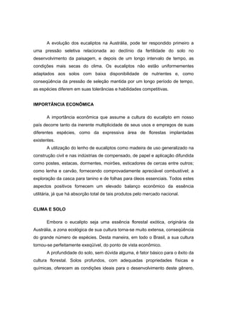 29
A evolução dos eucaliptos na Austrália, pode ter respondido primeiro a
uma pressão seletiva relacionada ao declínio da fertilidade do solo no
desenvolvimento da paisagem, e depois de um longo intervalo de tempo, as
condições mais secas do clima. Os eucaliptos não estão uniformementes
adaptados aos solos com baixa disponibilidade de nutrientes e, como
conseqüência da pressão de seleção mantida por um longo período de tempo,
as espécies diferem em suas tolerâncias e habilidades competitivas.
IMPORTÂNCIA ECONÔMICA
A importância econômica que assume a cultura do eucalipto em nosso
país decorre tanto da inerente multiplicidade de seus usos e empregos de suas
diferentes espécies, como da expressiva área de florestas implantadas
existentes.
A utilização do lenho de eucaliptos como madeira de uso generalizado na
construção civil e nas indústrias de compensado, de papel e aplicação difundida
como postes, estacas, dormentes, moirões, esticadores de cercas entre outros;
como lenha e carvão, fornecendo comprovadamente apreciável combustível; a
exploração da casca para tanino e de folhas para óleos essenciais. Todos estes
aspectos positivos fornecem um elevado balanço econômico da essência
utilitária, já que há absorção total de tais produtos pelo mercado nacional.
CLIMA E SOLO
Embora o eucalipto seja uma essência florestal exótica, originária da
Austrália, a zona ecológica de sua cultura torna-se muito extensa, conseqüência
do grande número de espécies. Desta maneira, em todo o Brasil, a sua cultura
tornou-se perfeitamente exeqüível, do ponto de vista econômico.
A profundidade do solo, sem dúvida alguma, é fator básico para o êxito da
cultura florestal. Solos profundos, com adequadas propriedades físicas e
químicas, oferecem as condições ideais para o desenvolvimento deste gênero,
 