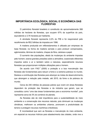 3
IMPORTÂNCIA ECOLÓGICA, SOCIAL E ECONÔMICA DAS
FLORESTAS
O patrimônio florestal brasileiro é constituído de aproximadamente 566
milhões de hectares de florestas, que ocupam 67% da superfície do país,
equivalendo a 3,76 hectares por habitante.
A atividade florestal representa 2,2% do PIB e foi responsável pelo
recolhimento de R$ 2 bilhões de impostos em 1996.
A madeira produzida em reflorestamentos é utilizada por empresas de
base florestal, na forma de madeira serrada e para produzir compensados,
aglomerados, lâminas de madeira, chapas de fibra, celulose e papel.
O aumento das populações, aliado às mudanças do ambiente impostas
pelo homem, exerce grandes pressões sobre a atmosfera, ocasionado diferentes
impactos sobre o ar e também sobre a natureza, especialmente recursos
florestais que proporcionam múltiplas utilizações para o homem.
De acordo com FAO 1
(2005) a proteção e a boa manutenção das
florestas são fundamentais para reduzir a fome e a extrema pobreza no mundo.
Destaca a contribuição das florestas para alcançar as metas de desenvolvimento,
que abrangem a redução pela metade, até 2015, da fome e da pobreza do
mundo.
Cerca de 240 milhões de pessoas pobres que vivem em áreas florestais
dependem da proteção das florestas e da indústria que geram, que se
consolidou como “uma das áreas fundamentais para a economia mundial”, pois
representa cerca de 3% do comércio do planeta.
As florestas são de vital importância para a sustentabilidade do meio
ambiente e a conservação dos recursos naturais, pois diminuem as mudanças
climáticas, melhoram os ambientes urbanos, promovem a produtividade do
terreno e protegem recursos marítimos e litorâneos.
É incontestável que sem as florestas a manutenção do meio ambiente,
em especial os recursos hídricos para abastecimento das cidades, onde vive a
 