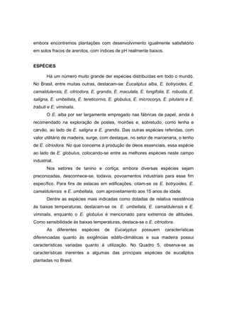 30
embora encontremos plantações com desenvolvimento igualmente satisfatório
em solos fracos de arenitos, com índices de pH realmente baixos.
ESPÉCIES
Há um número muito grande der espécies distribuídas em todo o mundo.
No Brasil, entre muitas outras, destacam-se: Eucaliptus alba, E. botryoides, E.
camaldulensis, E. citriodora, E. grandis, E. maculata, E. longifolia, E. robusta, E.
saligna, E. umbellata, E. tereticornis, E. globulus, E. microcorys, E. pilularis e E.
trabuti e E. viminalis.
O E. alba por ser largamente empregado nas fábricas de papel, ainda é
recomendado na exploração de postes, moirões e, sobretudo, como lenha e
carvão, ao lado de E. saligna e E. grandis. Das outras espécies referidas, com
valor utilitário de madeira, surge, com destaque, no setor de marcenaria, o lenho
de E. citriodora. No que concerne à produção de óleos essenciais, essa espécie
ao lado de E. globulus, colocando-se entre as melhores espécies neste campo
industrial.
Nos setores de tanino e cortiça, embora diversas espécies sejam
preconizadas, desconhece-se, todavia, povoamentos industriais para esse fim
específico. Para fins de estacas em edificações, citam-se os E. botryoides, E.
camaldulensis e E. umbellata, com aproveitamento aos 15 anos de idade.
Dentre as espécies mais indicadas como dotadas de relativa resistência
às baixas temperaturas, destacam-se os E. umbellata, E. camaldulensis e E.
viminalis, enquanto o E. globulus é mencionado para extremos de altitudes.
Como sensibilidade às baixas temperaturas, destaca-se o E. citriodora.
As diferentes espécies de Eucalyptus possuem características
diferenciadas quanto às exigências edáfo-climáticas e sua madeira possui
características variadas quanto à utilização. No Quadro 5, observa-se as
características inerentes a algumas das principais espécies de eucaliptos
plantadas no Brasil.
 