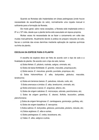 33
Quando as florestas são implantadas em áreas pedregosas (onde houve
necessidade de escarificação do solo), normalmente uma roçada manual é
suficiente para a formação da floresta.
De modo geral, salvo raras exceções, a floresta está implantada entre o
8º e o 10º mês, desde que o plantio tenha sido executado em época propícia.
Muitas vezes há necessidade de se fazer o coroamento em volta das
mudas manualmente. Atualmente devido à prática do preparo reduzido do solo,
faz-se o controle das ervas daninhas mediante aplicação de capinas químicas
na linha de plantio.
ESCOLHA DA ESPÉCIE PARA O PLANTIO
A escolha da espécie deve ser feita de acordo com o tipo de solo e a
finalidade do plantio. De acordo com o tipo de solo, temos:
a) Solos férteis: E. pilularis, rostrata, saligna, viminalis, etc;
b) Solos de baixa fertilidade: E. grandis, maculata, propinqua,etc;
c) Solos secos: E. maculosa, grandis, punctata, propinqua, etc;
d) Solos hidromórficos: E. alba, botryoides, globulus, maculata,
tereticornis;
e) Solos em terrenos baixos: E. paludosa, robusta, rudis, etc;
f) Solos arenosos e úmidos: E. alba, tereticornis, viminalis, etc;
g) Solos arenosos e secos: E. angulosa, albens, etc.
h) Solos de origem calcárea: E. microcarpa, odorata, panchoniana, etc;
i) Solos de origem granítica: E. deanei, ficifolia, leucoxilon, peltata,
planchoniana;
j) Solos de origem ferruginosa: E. cambageana, goniocalyx, guifoley, etc;
k) Solos de origem basáltica: E. laevopinia;
l) Solos salinos: E. botryoides, globulus, paniculata, pilularis, robusta, etc;
m) Solos argilosos: E. alba e outras;
n) Solos pedregosos: E. creba, bosistoana, etc;
o) Vales: E. alba, saligna e outras.
 