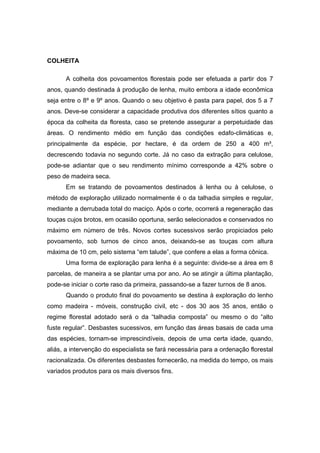 34
COLHEITA
A colheita dos povoamentos florestais pode ser efetuada a partir dos 7
anos, quando destinada à produção de lenha, muito embora a idade econômica
seja entre o 8º e 9º anos. Quando o seu objetivo é pasta para papel, dos 5 a 7
anos. Deve-se considerar a capacidade produtiva dos diferentes sítios quanto a
época da colheita da floresta, caso se pretende assegurar a perpetuidade das
áreas. O rendimento médio em função das condições edafo-climáticas e,
principalmente da espécie, por hectare, é da ordem de 250 a 400 m³,
decrescendo todavia no segundo corte. Já no caso da extração para celulose,
pode-se adiantar que o seu rendimento mínimo corresponde a 42% sobre o
peso de madeira seca.
Em se tratando de povoamentos destinados à lenha ou à celulose, o
método de exploração utilizado normalmente é o da talhadia simples e regular,
mediante a derrubada total do maciço. Após o corte, ocorrerá a regeneração das
touças cujos brotos, em ocasião oportuna, serão selecionados e conservados no
máximo em número de três. Novos cortes sucessivos serão propiciados pelo
povoamento, sob turnos de cinco anos, deixando-se as touças com altura
máxima de 10 cm, pelo sistema “em talude”, que confere a elas a forma cônica.
Uma forma de exploração para lenha é a seguinte: divide-se a área em 8
parcelas, de maneira a se plantar uma por ano. Ao se atingir a última plantação,
pode-se iniciar o corte raso da primeira, passando-se a fazer turnos de 8 anos.
Quando o produto final do povoamento se destina à exploração do lenho
como madeira - móveis, construção civil, etc - dos 30 aos 35 anos, então o
regime florestal adotado será o da “talhadia composta” ou mesmo o do “alto
fuste regular”. Desbastes sucessivos, em função das áreas basais de cada uma
das espécies, tornam-se imprescindíveis, depois de uma certa idade, quando,
aliás, a intervenção do especialista se fará necessária para a ordenação florestal
racionalizada. Os diferentes desbastes fornecerão, na medida do tempo, os mais
variados produtos para os mais diversos fins.
 