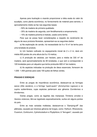 35
Apenas para ilustração e visando proporcionar a idéia exata do valor do
eucalipto, como planta econômica, no fornecimento de material para serraria, o
aproveitamento médio se faz nas seguintes bases:
- 50% de madeira de primeira qualidade;
- 35% de madeira de segunda, com fendilhamento e empenamento;
- 15% de madeira próxima à medula, usada como lenha.
Para que se possa fazer considerações a respeito do rendimento de
alguns de seus produtos florestais, apresentam-se os seguintes dados:
a) Na exploração de carvão, há necessidade de 9 a 10 m³ de lenha para
uma tonelada do produto;
b) Um hectare cultivado no espaçamento inicial de 2 x 2 m, dará em
média 800 postes de uma altura de 8 a 10 metros;
c) A produção de celulose, por hectare, para a média de 330 m³ de
madeira, será aproximadamente de 48 toneladas, o que vem a corresponder a
120 toneladas para um alqueire que tenha produzido 800 m³ de madeira;
d) As espécies indicadas na produção de óleos essenciais, fornecem de
1.000 1.400 gramas para cada 100 quilos de folhas verdes.
PRAGAS E DOENÇAS
Entre as pragas de importância econômica, destacam-se as formigas
saúva (Atta sexdens), e a formiga “quem-quem” (Acromyrmex rugosus) e os
cupins subterrâneos, cujas espécies pertencem aos gêneros Cornitermes e
Armitermes.
Outras pragas, como as lagartas das mariposas Tirinteina arnobia e
Sarsina violances, têm-se registrado esporadicamente, surtos em alguns pontos
do país.
Entre as mais variadas moléstias, destacam-se o “Damping-off” das
plântulas, causado por diversos gêneros de fungos, como: Pythium, Rhizoctonia,
Fusarium, Corticiumm, Cylindrocladium e Phytiphtora; A “ferrugem”, causado por
 