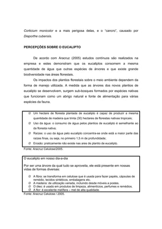 36
Corticium monicolor e a mais perigosa delas, e o “cancro”, causado por
Diaporthe cubensis.
PERCEPÇÕES SOBRE O EUCALIPTO
De acordo com Aracruz (2005) estudos contínuos são realizados na
empresa e estes demonstram que os eucaliptos consomem a mesma
quantidade de água que outras espécies de árvores e que existe grande
biodiversidade nas áreas florestais.
Os impactos dos plantios florestais sobre o meio ambiente dependem da
forma de manejo utilizada. A medida que as árvores dos novos plantios de
eucalipto se desenvolvem, surgem sub-bosques formados por espécies nativas
que funcionam como um abrigo natural e fonte de alimentação para várias
espécies da fauna.
¾ Um hectare de floresta plantada de eucalipto é capaz de produzir a mesma
quantidade de madeira que trinta (30) hectares de florestas nativas tropicais;
¾ Uso da água: o consumo de água pelos plantios de eucalipto é semelhante ao
da floresta nativa;
¾ Raízes: o uso da água pelo eucalipto concentra-se onde está a maior parte das
raízes finas, ou seja, no primeiro 1,5 m de profundidade;
¾ Erosão: praticamente não existe nas ares de plantio de eucalipto.
Fonte: Aracruz Celulose/2005.
O eucalipto em nosso dia-a-dia
Por ser uma árvore da qual tudo se aproveita, ele está presente em nossas
vidas de formas diversas:
¾ A fibra: se transforma em celulose que é usada para fazer papéis, cápsulas de
remédio, tecidos sintéticos, embalagens etc.
¾ A madeira: de utilização variada, incluindo desde móveis a postes.
¾ O óleo: é usado em produtos de limpeza, alimentícios, perfumes e remédios.
¾ A flor: é excelente melífera – mel de alta qualidade.
Fonte: Aracruz Celulose / 2005.
 