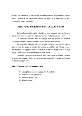 4
maioria da população, é impossível. O desmatamento incontrolado e insano
levará fatalmente ao desabastecimento de água e a formação de solo
improdutivo para a produção.
BENEFÍCIOS INDIRETOS E DIRETOS DA FLORESTA
Os benefícios diretos da floresta são os seus produtos úteis ao homem,
como madeira, resinas, óleos essenciais, plantas medicinais, frutos e mel.
Os benefícios indiretos são os serviços que as árvores ou florestas
prestam ao homem, como conseqüência das “influências florestais”.
Os benefícios indiretos são em grande número, contribuindo para a
conservação dos solos, o controle dos ventos, a qualidade de vida do homem
nas cidades, a redução do risco de enchentes, a redução da poluição do ar e da
água, a polinização, o controle biológico, entre outros.
Os benefícios indiretos geralmente são pouco percebidos pelas pessoas
e tornam-se mais apreciados somente quando escasseiam e as conseqüências
indesejáveis aparecem.
BENEFÍCIOS INDIRETOS DA FLORESTA:
¾ Liberação de oxigênio e seqüestro de carbono;
¾ Redução da poluição do ar;
¾ Proteção contra ruído;
¾ Quebra-ventos;
1
Retirado de www.abientebrasil.com.br em 03/05/2005.
 