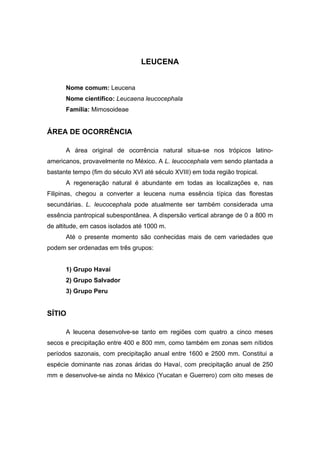 41
LEUCENA
Nome comum: Leucena
Nome científico: Leucaena leucocephala
Família: Mimosoideae
ÁREA DE OCORRÊNCIA
A área original de ocorrência natural situa-se nos trópicos latino-
americanos, provavelmente no México. A L. leucocephala vem sendo plantada a
bastante tempo (fim do século XVI até século XVIII) em toda região tropical.
A regeneração natural é abundante em todas as localizações e, nas
Filipinas, chegou a converter a leucena numa essência típica das florestas
secundárias. L. leucocephala pode atualmente ser também considerada uma
essência pantropical subespontânea. A dispersão vertical abrange de 0 a 800 m
de altitude, em casos isolados até 1000 m.
Até o presente momento são conhecidas mais de cem variedades que
podem ser ordenadas em três grupos:
1) Grupo Havaí
2) Grupo Salvador
3) Grupo Peru
SÍTIO
A leucena desenvolve-se tanto em regiões com quatro a cinco meses
secos e precipitação entre 400 e 800 mm, como também em zonas sem nítidos
períodos sazonais, com precipitação anual entre 1600 e 2500 mm. Constitui a
espécie dominante nas zonas áridas do Havaí, com precipitação anual de 250
mm e desenvolve-se ainda no México (Yucatan e Guerrero) com oito meses de
 