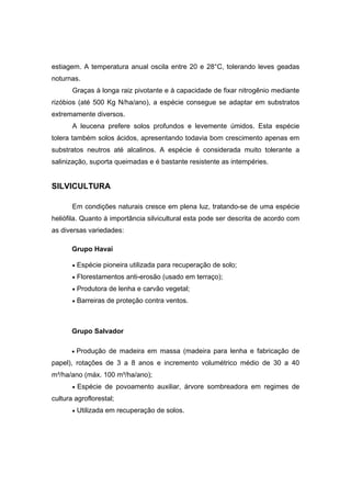 42
estiagem. A temperatura anual oscila entre 20 e 28°C, tolerando leves geadas
noturnas.
Graças à longa raiz pivotante e à capacidade de fixar nitrogênio mediante
rizóbios (até 500 Kg N/ha/ano), a espécie consegue se adaptar em substratos
extremamente diversos.
A leucena prefere solos profundos e levemente úmidos. Esta espécie
tolera também solos ácidos, apresentando todavia bom crescimento apenas em
substratos neutros até alcalinos. A espécie é considerada muito tolerante a
salinização, suporta queimadas e é bastante resistente as intempéries.
SILVICULTURA
Em condições naturais cresce em plena luz, tratando-se de uma espécie
heliófila. Quanto à importância silvicultural esta pode ser descrita de acordo com
as diversas variedades:
Grupo Havaí
• Espécie pioneira utilizada para recuperação de solo;
• Florestamentos anti-erosão (usado em terraço);
• Produtora de lenha e carvão vegetal;
• Barreiras de proteção contra ventos.
Grupo Salvador
• Produção de madeira em massa (madeira para lenha e fabricação de
papel), rotações de 3 a 8 anos e incremento volumétrico médio de 30 a 40
m³/ha/ano (máx. 100 m³/ha/ano);
• Espécie de povoamento auxiliar, árvore sombreadora em regimes de
cultura agroflorestal;
• Utilizada em recuperação de solos.
 