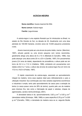 45
ACÁCIA-NEGRA
Nome científico: Acacia mearnsii De Wild.
Nome comum: Acácia-negra
Família: Leguminosae
A acácia-negra é uma espécie florestal que foi introduzida na Brasil, no
estado do Rio Grande do Sul, na década de 30. Atualmente com uma área
plantada de 100.000 hectares, envolve cerca de 10.000 pequenos produtores
rurais.
Acacia mearnsii pode ser uma árvore de porte médio, inerme (Marchiori,
1997), arbusto grande ou uma árvore pequena com ramos recorrentes,
geralmente atinge uma altura de 6 a 10 m (Medrado & Carvalho, 1998), mas
pode alcançar uma altura entre 20 m a 25 m (Camillo, 1997). Em povoamentos
jovens (2,4 anos de idade), dependendo da procedência, a altura pode ser em
torno de 9,0 m a 11,0 m (Caldeira, 1998), entretanto em povoamentos com
idades entre 6 a 7 anos, a altura das árvores de acácia-negra fica em torno de
17,0 m a 18,0 m (Freddo, 1997).
O rápido crescimento da acácia-negra, associado ao aproveitamento
integral da madeira, torna essa espécie ideal para reflorestamento e para a
utilização industrial. Sua contribuição aos mais variados segmentos econômicos
e industriais é ampla, tanto pelo aproveitamento da casca para a extração de
tanino (a casca possui cerca de 28% de tanino), quanto pelo uso da madeira
para diversos fins, tais como a fabricação de papel e celulose, chapas de
aglomerados, carvão e lenha (Embrapa, 2001).
A densidade básica é de, aproximadamente, 0,62 g cm-3
a 0,63 g cm-3
(densidade média) (Embrapa, 1986; 1988) e o peso específico 0,70 g cm-3
a 0,85
g cm-3
(Carvalho, 1994); a densidade da madeira seca ao ar, segundo Bootle
 