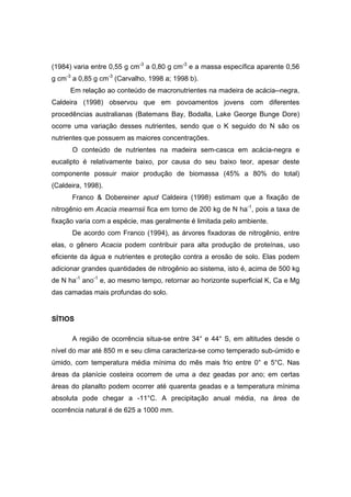 46
(1984) varia entre 0,55 g cm-3
a 0,80 g cm-3
e a massa específica aparente 0,56
g cm-3
a 0,85 g cm-3
(Carvalho, 1998 a; 1998 b).
Em relação ao conteúdo de macronutrientes na madeira de acácia--negra,
Caldeira (1998) observou que em povoamentos jovens com diferentes
procedências australianas (Batemans Bay, Bodalla, Lake George Bunge Dore)
ocorre uma variação desses nutrientes, sendo que o K seguido do N são os
nutrientes que possuem as maiores concentrações.
O conteúdo de nutrientes na madeira sem-casca em acácia-negra e
eucalipto é relativamente baixo, por causa do seu baixo teor, apesar deste
componente possuir maior produção de biomassa (45% a 80% do total)
(Caldeira, 1998).
Franco & Dobereiner apud Caldeira (1998) estimam que a fixação de
nitrogênio em Acacia mearnsii fica em torno de 200 kg de N ha-1
, pois a taxa de
fixação varia com a espécie, mas geralmente é limitada pelo ambiente.
De acordo com Franco (1994), as árvores fixadoras de nitrogênio, entre
elas, o gênero Acacia podem contribuir para alta produção de proteínas, uso
eficiente da água e nutrientes e proteção contra a erosão de solo. Elas podem
adicionar grandes quantidades de nitrogênio ao sistema, isto é, acima de 500 kg
de N ha-1
ano-1
e, ao mesmo tempo, retornar ao horizonte superficial K, Ca e Mg
das camadas mais profundas do solo.
SÍTIOS
A região de ocorrência situa-se entre 34° e 44° S, em altitudes desde o
nível do mar até 850 m e seu clima caracteriza-se como temperado sub-úmido e
úmido, com temperatura média mínima do mês mais frio entre 0° e 5°C. Nas
áreas da planície costeira ocorrem de uma a dez geadas por ano; em certas
áreas do planalto podem ocorrer até quarenta geadas e a temperatura mínima
absoluta pode chegar a -11°C. A precipitação anual média, na área de
ocorrência natural é de 625 a 1000 mm.
 