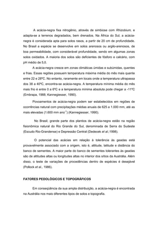 47
A acácia-negra fixa nitrogênio, através de simbiose com Rhizobium, e
adapta-se a terrenos degradados, bem drenados. Na África do Sul, a acácia-
negra é considerada apta para solos rasos, a partir de 20 cm de profundidade.
No Brasil a espécie se desenvolve em solos arenosos ou argilo-arenosos, de
boa permeabilidade, com considerável profundidade, sendo em algumas zonas
solos oxidados. A maioria dos solos são deficientes de fósforo e calcário, com
pH médio de 5,0.
A acácia-negra cresce em zonas climáticas úmidas e subúmidas, quentes
e frias. Essas regiões possuem temperatura máxima média do mês mais quente
entre 22 e 28ºC. No entanto, raramente em locais onde a temperatura ultrapassa
dos 38 a 40ºC, encontra-se acácia-negra. A temperatura mínima média do mês
mais frio é entre 0 a 6ºC e a temperatura mínima absoluta pode chegar a -11ºC
(Embrapa, 1988; Kannegiesser, 1990).
Povoamentos de acácia-negra podem ser estabelecidos em regiões de
ocorrências natural com precipitações médias anuais de 625 a 1.000 mm, até as
mais elevadas (1.600 mm ano-1
) (Kannegiesser, 1990).
No Brasil, grande parte dos plantios de acácia-negra estão na região
fisionômica natural do Rio Grande do Sul, denominada de Serra do Sudeste
(Escudo Rio-Grandense) e Depressão Central (Dedecek et al.;1998).
O potencial das acácias em relação à tolerância às geadas está
provavelmente associado com a origem, isto é, altitude, latitude e distância do
banco de sementes. A maior parte do banco de sementes tolerantes às geadas
são de altitudes altas ou longitudes altas no interior dos sítios da Austrália. Além
disso, o teste de variações de procedências dentro de espécies é desejável
(Pollock et al., 1986).
FATORES PEDOLÓGICOS E TOPOGRÁFICOS
Em conseqüência da sua ampla distribuição, a acácia-negra é encontrada
na Austrália nos mais diferentes tipos de solos e topografia.
 