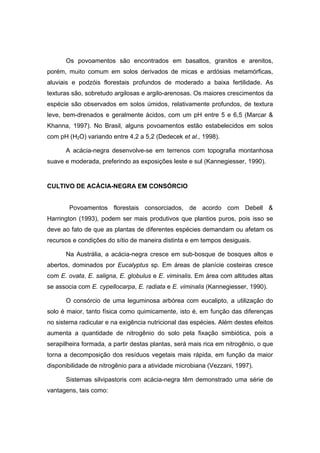 48
Os povoamentos são encontrados em basaltos, granitos e arenitos,
porém, muito comum em solos derivados de micas e ardósias metamórficas,
aluviais e podzóis florestais profundos de moderado a baixa fertilidade. As
texturas são, sobretudo argilosas e argilo-arenosas. Os maiores crescimentos da
espécie são observados em solos úmidos, relativamente profundos, de textura
leve, bem-drenados e geralmente ácidos, com um pH entre 5 e 6,5 (Marcar &
Khanna, 1997). No Brasil, alguns povoamentos estão estabelecidos em solos
com pH (H2O) variando entre 4,2 a 5,2 (Dedecek et al., 1998).
A acácia-negra desenvolve-se em terrenos com topografia montanhosa
suave e moderada, preferindo as exposições leste e sul (Kannegiesser, 1990).
CULTIVO DE ACÁCIA-NEGRA EM CONSÓRCIO
Povoamentos florestais consorciados, de acordo com Debell &
Harrington (1993), podem ser mais produtivos que plantios puros, pois isso se
deve ao fato de que as plantas de diferentes espécies demandam ou afetam os
recursos e condições do sítio de maneira distinta e em tempos desiguais.
Na Austrália, a acácia-negra cresce em sub-bosque de bosques altos e
abertos, dominados por Eucalyptus sp. Em áreas de planície costeiras cresce
com E. ovata, E. saligna, E. globulus e E. viminalis. Em área com altitudes altas
se associa com E. cypellocarpa, E. radiata e E. viminalis (Kannegiesser, 1990).
O consórcio de uma leguminosa arbórea com eucalipto, a utilização do
solo é maior, tanto física como quimicamente, isto é, em função das diferenças
no sistema radicular e na exigência nutricional das espécies. Além destes efeitos
aumenta a quantidade de nitrogênio do solo pela fixação simbiótica, pois a
serapilheira formada, a partir destas plantas, será mais rica em nitrogênio, o que
torna a decomposição dos resíduos vegetais mais rápida, em função da maior
disponibilidade de nitrogênio para a atividade microbiana (Vezzani, 1997).
Sistemas silvipastoris com acácia-negra têm demonstrado uma série de
vantagens, tais como:
 