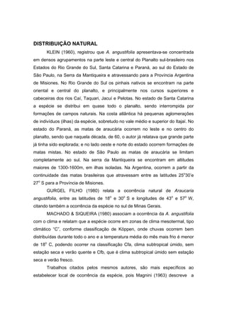 53
DISTRIBUIÇÃO NATURAL
KLEIN (1960), registrou que A. angustifolia apresentava-se concentrada
em densos agrupamentos na parte leste e central do Planalto sul-brasileiro nos
Estados do Rio Grande do Sul, Santa Catarina e Paraná, ao sul do Estado de
São Paulo, na Serra da Mantiqueira e atravessando para a Província Argentina
de Misiones. No Rio Grande do Sul os pinhais nativos se encontram na parte
oriental e central do planalto, e principalmente nos cursos superiores e
cabeceiras dos rios Caí, Taquari, Jacuí e Pelotas. No estado de Santa Catarina
a espécie se distribui em quase todo o planalto, sendo interrompida por
formações de campos naturais. Na costa atlântica há pequenas aglomerações
de indivíduos (ilhas) da espécie, sobretudo no vale médio e superior do Itajaí. No
estado do Paraná, as matas de araucária ocorrem no leste e no centro do
planalto, sendo que naquela década, de 60, o autor já relatava que grande parte
já tinha sido explorada; e no lado oeste e norte do estado ocorrem formações de
matas mistas. No estado de São Paulo as matas de araucária se limitam
completamente ao sul. Na serra da Mantiqueira se encontram em altitudes
maiores de 1300-1600m, em ilhas isoladas. Na Argentina, ocorrem a partir da
continuidade das matas brasileiras que atravessam entre as latitudes 25o
30’e
27o
S para a Província de Misiones.
GURGEL FILHO (1980) relata a ocorrência natural de Araucaria
angustifolia, entre as latitudes de 18o
e 30o
S e longitudes de 43o
e 57o
W,
citando também a ocorrência da espécie no sul de Minas Gerais.
MACHADO & SIQUEIRA (1980) associam a ocorrência da A. angustifolia
com o clima e relatam que a espécie ocorre em zonas de clima mesotermal, tipo
climático “C”, conforme classificação de Köppen, onde chuvas ocorrem bem
distribuídas durante todo o ano e a temperatura média do mês mais frio é menor
de 18o
C, podendo ocorrer na classificação Cfa, clima subtropical úmido, sem
estação seca e verão quente e Cfb, que é clima subtropical úmido sem estação
seca e verão fresco.
Trabalhos citados pelos mesmos autores, são mais específicos ao
estabelecer local de ocorrência da espécie, pois Magnini (1963) descreve a
 