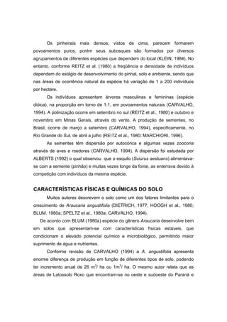 56
Os pinheirais mais densos, vistos de cima, parecem formarem
povoamentos puros, porém seus subosques são formados por diversos
agrupamentos de diferentes espécies que dependem do local (KLEIN, 1984). No
entanto, conforme REITZ et al. (1980) a freqüência e densidade de indivíduos
dependem do estágio de desenvolvimento do pinhal, solo e ambiente, sendo que
nas áreas de ocorrência natural da espécie há variação de 1 a 200 indivíduos
por hectare.
Os indivíduos apresentam árvores masculinas e femininas (espécie
dióica), na proporção em torno de 1:1, em povoamentos naturais (CARVALHO,
1994). A polinização ocorre em setembro no sul (REITZ et al., 1980) e outubro e
novembro em Minas Gerais, através do vento. A produção de sementes, no
Brasil, ocorre de março a setembro (CARVALHO, 1994), especificamente, no
Rio Grande do Sul, de abril a julho (REITZ et al., 1980; MARCHIORI, 1996).
As sementes têm dispersão por autocórica e algumas vezes zoocoria
através de aves e roedores (CARVALHO, 1994). A dispersão foi estudada por
ALBERTS (1992) o qual observou que o esquilo (Sciurus aestuans) alimentava-
se com a semente (pinhão) e muitas vezes longe da fonte, as enterrava devido à
competição com indivíduos da mesma espécie.
CARACTERÍSTICAS FÍSICAS E QUÍMICAS DO SOLO
Muitos autores descrevem o solo como um dos fatores limitantes para o
crescimento de Araucaria angustifolia (DIETRICH, 1977; HOOGH et al., 1980;
BLUM, 1980a; SPELTZ et al., 1980a; CARVALHO, 1994).
De acordo com BLUM (1980a) espécie do gênero Araucaria desenvolve bem
em solos que apresentam-se com características físicas estáveis, que
condicionam o elevado potencial químico e microbiológico, permitindo maior
suprimento de água e nutrientes.
Conforme revisão de CARVALHO (1994) a A. angustifolia apresenta
enorme diferença de produção em função de diferentes tipos de solo, podendo
ter incremento anual de 26 m3
/ ha ou 1m3
/ ha. O mesmo autor relata que as
áreas de Latossolo Roxo que encontram-se no oeste e sudoeste do Paraná e
 