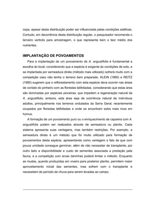 58
copa, apesar desta distribuição poder ser influenciada pelas condições edáficas.
Contudo, em decorrência desta distribuição regular, o pesquisador recomenda o
terceiro verticilo para amostragem, o que representa bem o teor médio dos
nutrientes.
IMPLANTAÇÃO DE POVOAMENTOS
Para a implantação de um povoamento de A. angustifolia é fundamental a
escolha do local, considerando que a espécie é exigente às condições de solo, e
se implantada por semeadura direta (método mais utilizado) sofrerá muito com a
competição caso não tenha o terreno bem preparado. KLEIN (1960) e REITZ
(1980) sugerem que o reflorestamento com esta espécie deva ocorrer nas áreas
de contato do pinheiro com as florestas latifoliadas, considerando que estas área
são dominadas por espécies pioneiras, que impedem a regeneração natural da
A. angustifolia, embora, esta área seja de ocorrência natural de indivíduos
adultos, principalmente nos terrenos ondulados da Serra Geral, recentemente
ocupados por florestas latifoliadas e onde se encontram solos mais ricos em
húmus.
A formação de um povoamento puro ou o enriquecimento de capoeira com A.
angustifolia podem ser realizados através de semeadura ou plantio. Cada
sistema apresenta suas vantagens, mas também restrições. Por exemplo, a
semeadura direta é um método que foi muito utilizado para formação de
povoamentos desta espécie, apresentando como vantagem o fato de que com
pouca umidade consegue germinar, além de não necessitar de transplante; por
outro lado a disponibilidade e custo de sementes associada a predação pela
fauna, e a competição com ervas daninhas poderá limitar o método. Enquanto
as mudas, quando produzidas em viveiro para posterior plantio, permitem maior
aproveitamento inicial das sementes, mas sofrem com o transplante e
necessitam de período de chuva para serem levadas ao campo.
 