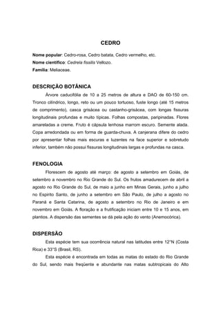 62
CEDRO
Nome popular: Cedro-rosa, Cedro batata, Cedro vermelho, etc.
Nome científico: Cedrela fissilis Vellozo.
Família: Meliaceae.
DESCRIÇÃO BOTÂNICA
Árvore caducifólia de 10 a 25 metros de altura e DAO de 60-150 cm.
Tronco cilíndrico, longo, reto ou um pouco tortuoso, fuste longo (até 15 metros
de comprimento), casca grisácea ou castanho-grisácea, com longas fissuras
longitudinais profundas e muito típicas. Folhas compostas, paripinadas. Flores
amareladas a creme. Fruto é cápsula lenhosa marrom escuro. Semente alada.
Copa arredondada ou em forma de guarda-chuva. A canjerana difere do cedro
por apresentar folhas mais escuras e luzentes na face superior e sobretudo
inferior, também não possui fissuras longitudinais largas e profundas na casca.
FENOLOGIA
Florescem de agosto até março: de agosto a setembro em Goiás, de
setembro a novembro no Rio Grande do Sul. Os frutos amadurecem de abril a
agosto no Rio Grande do Sul, de maio a junho em Minas Gerais, junho a julho
no Espirito Santo, de junho a setembro em São Paulo, de julho a agosto no
Paraná e Santa Catarina, de agosto a setembro no Rio de Janeiro e em
novembro em Goiás. A floração e a frutificação iniciam entre 10 e 15 anos, em
plantios. A dispersão das sementes se dá pela ação do vento (Anemocórica).
DISPERSÃO
Esta espécie tem sua ocorrência natural nas latitudes entre 12°N (Costa
Rica) e 33°S (Brasil, RS).
Esta espécie é encontrada em todas as matas do estado do Rio Grande
do Sul, sendo mais freqüente e abundante nas matas subtropicais do Alto
 