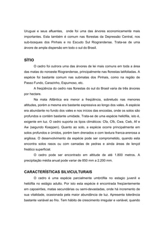 63
Uruguai e seus afluentes, onde foi uma das árvores economicamente mais
importantes. Esta também é comum nas florestas da Depressão Central, nos
sub-bosques dos Pinhais e no Escudo Sul Riograndense. Trata-se de uma
árvore de ampla dispersão em todo o sul do Brasil.
SÍTIO
O cedro foi outrora uma das árvores de lei mais comuns em toda a área
das matas do noroeste Riograndense, principalmente nas florestas latifoliadas. A
espécie foi bastante comum nas submatas dos Pinhais, como na região de
Passo Fundo, Carazinho, Espumoso, etc.
A freqüência do cedro nas florestas do sul do Brasil varia de três árvores
por hectare.
Na mata Atlântica era menor a freqüência, sobretudo nas menores
altitudes, porém a mesma era bastante expressiva ao longo dos vales. A espécie
era abundante no fundo dos vales e nos inícios das encostas, onde os solos são
profundos e contém bastante umidade. Trata-se de uma espécie heliófila, isto é,
exigente em luz. O cedro suporta os tipos climáticos: Cfa, Cfb, Cwa, Cwb, Af e
Aw (segundo Koeppen). Quanto ao solo, a espécie ocorre principalmente em
solos profundos e úmidos, porém bem drenados e com textura franca-arenosa a
argilosa. O desenvolvimento da espécie pode ser comprometido, quando esta
encontra solos rasos ou com camadas de pedras e ainda áreas de lençol
freático superficial.
O cedro pode ser encontrado em altitude de até 1.800 metros. A
precipitação média anual pode variar de 850 mm a 2.200 mm.
CARACTERÍSTICAS SILVICULTURAIS
O cedro é uma espécie parcialmente umbrófila no estagio juvenil e
heliófila no estágio adulto. Por isto esta espécie é encontrada freqüentemente
em capoeirões, matas secundárias ou semi-devastadas, onde há incremento de
sua vitalidade, ocasionada pela maior abundância de luz. Apresenta tolerância
bastante variável ao frio. Tem hábito de crescimento irregular e variável, quando
 
