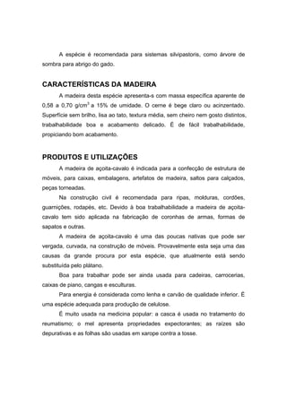 72
A espécie é recomendada para sistemas silvipastoris, como árvore de
sombra para abrigo do gado.
CARACTERÍSTICAS DA MADEIRA
A madeira desta espécie apresenta-s com massa específica aparente de
0,58 a 0,70 g/cm3
a 15% de umidade. O cerne é bege claro ou acinzentado.
Superfície sem brilho, lisa ao tato, textura média, sem cheiro nem gosto distintos,
trabalhabilidade boa e acabamento delicado. É de fácil trabalhabilidade,
propiciando bom acabamento.
PRODUTOS E UTILIZAÇÕES
A madeira de açoita-cavalo é indicada para a confecção de estrutura de
móveis, para caixas, embalagens, artefatos de madeira, saltos para calçados,
peças torneadas.
Na construção civil é recomendada para ripas, molduras, cordões,
guarnições, rodapés, etc. Devido à boa trabalhabilidade a madeira de açoita-
cavalo tem sido aplicada na fabricação de coronhas de armas, formas de
sapatos e outras.
A madeira de açoita-cavalo é uma das poucas nativas que pode ser
vergada, curvada, na construção de móveis. Provavelmente esta seja uma das
causas da grande procura por esta espécie, que atualmente está sendo
substituída pelo plátano.
Boa para trabalhar pode ser ainda usada para cadeiras, carrocerias,
caixas de piano, cangas e esculturas.
Para energia é considerada como lenha e carvão de qualidade inferior. É
uma espécie adequada para produção de celulose.
É muito usada na medicina popular: a casca é usada no tratamento do
reumatismo; o mel apresenta propriedades expectorantes; as raízes são
depurativas e as folhas são usadas em xarope contra a tosse.
 