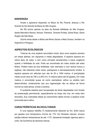 78
DISPERSÃO
Ampla e agressiva dispersão na Bacia do Rio Paraná, alcança o Rio
Grande do Sul através da Bacia do Alto Uruguai.
No RS ocorre apenas na área da floresta latifoliada do Alto Uruguai,
desde Marcelino Ramos, Nonoai, Palmeira, Tenente Portela, Santa Rosa, Santo
Ângelo até São Borja.
Ocorre ainda desde a Bahia até Minas Gerais e Mato Grosso, também na
Argentina e Paraguai.
ASPECTOS ECOLÓGICOS
Trata-se de uma espécie secundária inicial. Atua como espécie pioneira
em áreas abertas, em capoeiras e matas degradadas. A espécie aparece em
vários tipos de solos, e tem como principal característica a baixa exigência
quanto a fertilidade do solo. Pode ser encontrada em solos ácidos até solos
férteis. Prefere solos de boa fertilidade, bem drenados e com textura franca a
argilosa, não tolerando solos rasos, pedregosos e demasiadamente úmidos. A
espécie aparece em altitudes que vão de 20 a 1000 metros. A precipitação
média anual varia de 700 a 2.200 mm. A mesma tolera até 20 geadas. Em mata
madura é encontrada quase só como exemplares velhos ou adultos bem
desenvolvidos, evidenciando que sua regeneração não se efetua de forma
normal na mata densa, úmida e sombria.
É excelente espécie para recuperação de áreas degradadas com função
de preservação permanente, especialmente ao longo dos rios, em solos bem
drenados. Sua rusticidade aliada ao crescimento rápido tornam a espécie muito
procurada para cultivo.
CARACTERÍSTICAS SILVICULTURAIS
É uma espécie heliófila. É medianamente tolerante ao frio. Sofre injúria
por geadas com temperatura mínima de -1ºC. Em florestas naturais, árvores
adultas toleram temperaturas de até -11ºC. Apresenta brotação vigorosa após o
corte. Há ocorrência de desrama natural.
 