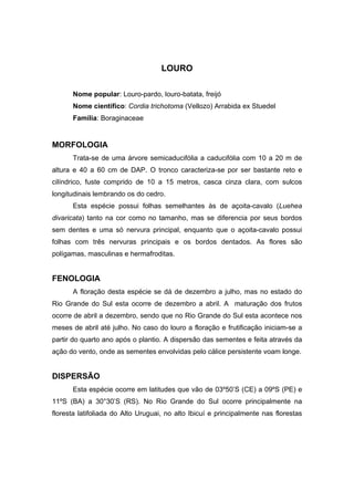 86
LOURO
Nome popular: Louro-pardo, louro-batata, freijó
Nome científico: Cordia trichotoma (Vellozo) Arrabida ex Stuedel
Família: Boraginaceae
MORFOLOGIA
Trata-se de uma árvore semicaducifólia a caducifólia com 10 a 20 m de
altura e 40 a 60 cm de DAP. O tronco caracteriza-se por ser bastante reto e
cilíndrico, fuste comprido de 10 a 15 metros, casca cinza clara, com sulcos
longitudinais lembrando os do cedro.
Esta espécie possui folhas semelhantes às de açoita-cavalo (Luehea
divaricata) tanto na cor como no tamanho, mas se diferencia por seus bordos
sem dentes e uma só nervura principal, enquanto que o açoita-cavalo possui
folhas com três nervuras principais e os bordos dentados. As flores são
polígamas, masculinas e hermafroditas.
FENOLOGIA
A floração desta espécie se dá de dezembro a julho, mas no estado do
Rio Grande do Sul esta ocorre de dezembro a abril. A maturação dos frutos
ocorre de abril a dezembro, sendo que no Rio Grande do Sul esta acontece nos
meses de abril até julho. No caso do louro a floração e frutificação iniciam-se a
partir do quarto ano após o plantio. A dispersão das sementes e feita através da
ação do vento, onde as sementes envolvidas pelo cálice persistente voam longe.
DISPERSÃO
Esta espécie ocorre em latitudes que vão de 03º50’S (CE) a 09ºS (PE) e
11ºS (BA) a 30°30’S (RS). No Rio Grande do Sul ocorre principalmente na
floresta latifoliada do Alto Uruguai, no alto Ibicuí e principalmente nas florestas
 