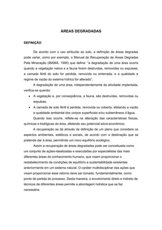 96
ÁREAS DEGRADADAS
DEFINIÇÃO
De acordo com o uso atribuído ao solo, a definição de áreas degradas
pode variar, como por exemplo, o Manual de Recuperação de Áreas Degradas
Pela Mineração (IBAMA, 1990) que define: “a degradação de uma área ocorre
quando a vegetação nativa e a fauna forem destruídas, removidas ou expulsas;
a camada fértil do solo for perdida, removida ou enterrada; e a qualidade e
regime de vazão do sistema hídrico for alterado”.
A degradação de uma área, independentemente da atividade implantada,
verifica-se quando:
• A vegetação e, por conseqüência, a fauna, são destruídas, removidas ou
expulsas;
• A camada de solo fértil é perdida, removida ou coberta, afetando a vazão
e qualidade ambiental dos corpos superficiais e/ou subterrâneos d’água.
Quando isso ocorre, reflete-se na alteração das características físicas,
químicas e biológicas da área, afetando seu potencial sócio-econômico.
A recuperação se dá através da definição de um plano que considere os
aspectos ambientais, estéticos e sociais, de acordo com a destinação que se
pretende dar à área, permitindo um novo equilíbrio ecológico.
Assim a recuperação de áreas degradadas pode ser conceituada como
um conjunto de ações-idealizadas e executadas por especialistas das mais
diferentes áreas do conhecimento humano, que visam proporcionar o
restabelecimento de condições de equilíbrio e sustentabilidade existentes
anteriormente em um sistema natural. O caráter multidisciplinar das ações que
visam proporcionar esse retorno deve ser tomado, fundamentalmente, como
ponto de partida do processo. Desta maneira, o envolvimento direto e indireto de
técnicos de diferentes áreas permite a abordagem holística que se faz
necessária.
 