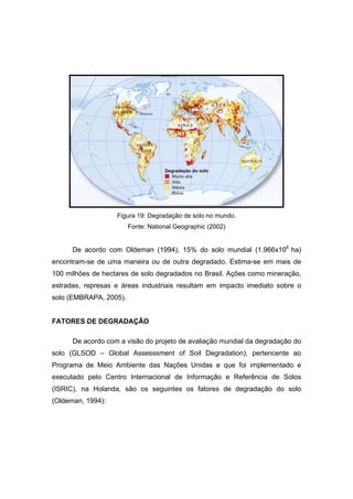 97
Figura 19: Degradação de solo no mundo.
Fonte: National Geographic (2002)
De acordo com Oldeman (1994), 15% do solo mundial (1.966x106
ha)
encontram-se de uma maneira ou de outra degradado. Estima-se em mais de
100 milhões de hectares de solo degradados no Brasil. Ações como mineração,
estradas, represas e áreas industriais resultam em impacto imediato sobre o
solo (EMBRAPA, 2005).
FATORES DE DEGRADAÇÃO
De acordo com a visão do projeto de avaliação mundial da degradação do
solo (GLSOD – Global Assesssment of Soil Degradation), pertencente ao
Programa de Meio Ambiente das Nações Unidas e que foi implementado e
executado pelo Centro Internacional de Informação e Referência de Solos
(ISRIC), na Holanda, são os seguintes os fatores de degradação do solo
(Oldeman, 1994):
 